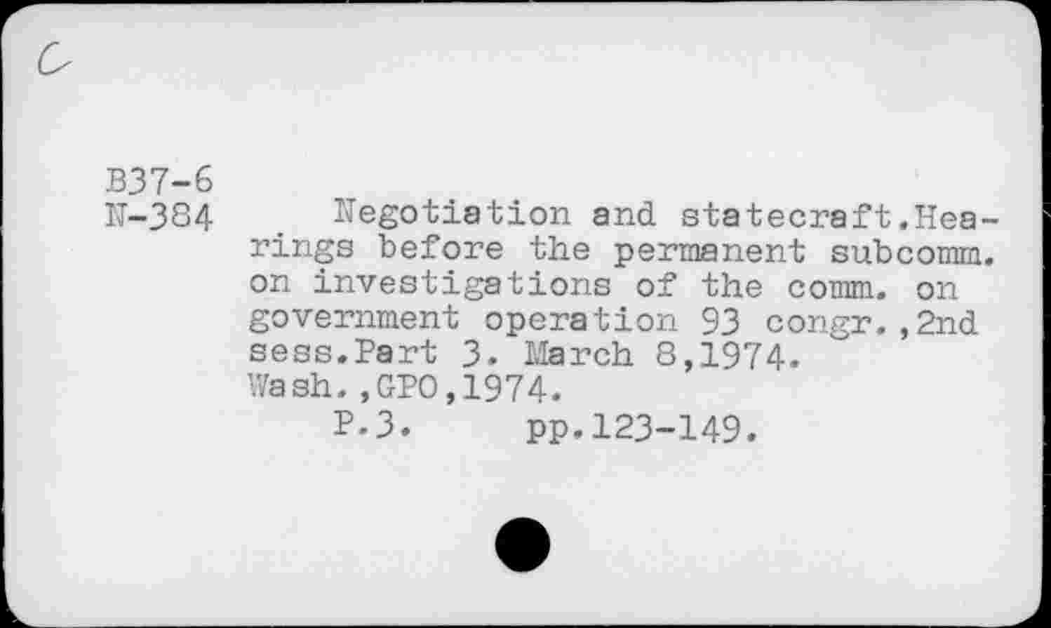 ﻿B37-6
N-384	. Negotiation and statecraft .Hea-
rings before the permanent subcomm, on investigations of the comm, on government operation 93 congr.,2nd sess.Part 3. March 8,1974. Wash.,GPO,1974.
P.3. pp.123-149.